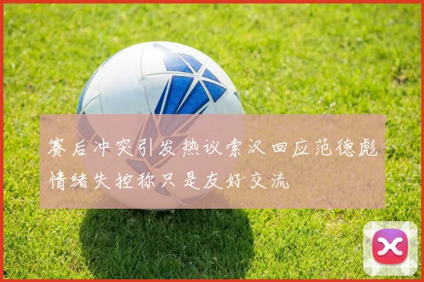 赛后冲突引发热议索汉回应范德彪情绪失控称只是友好交流