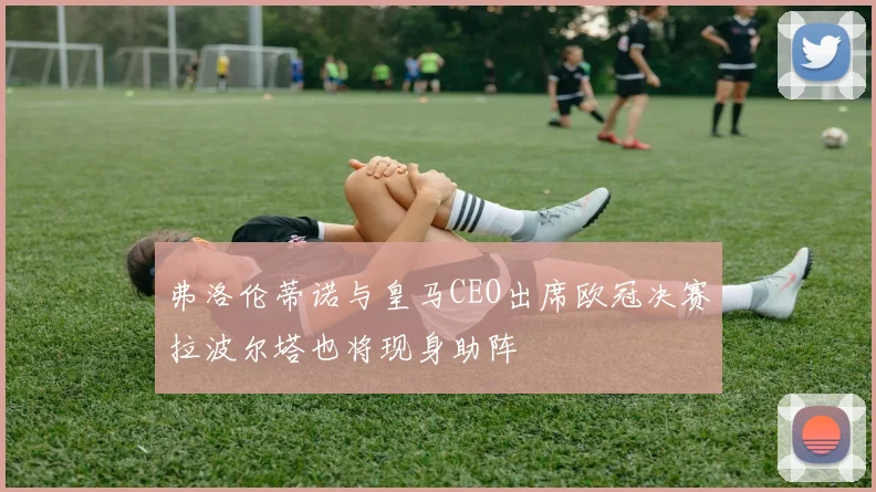 弗洛伦蒂诺与皇马CEO出席欧冠决赛拉波尔塔也将现身助阵