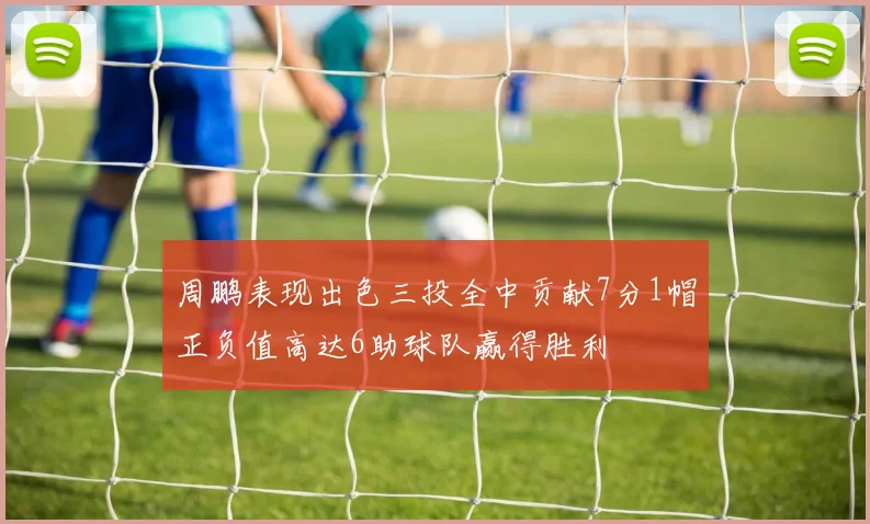 周鹏表现出色三投全中贡献7分1帽正负值高达6助球队赢得胜利