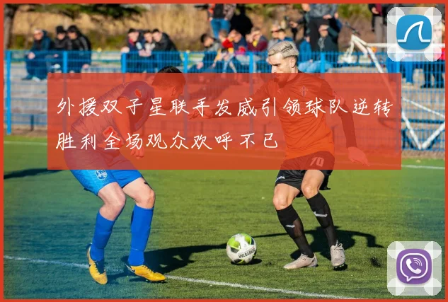 外援双子星联手发威引领球队逆转胜利全场观众欢呼不已