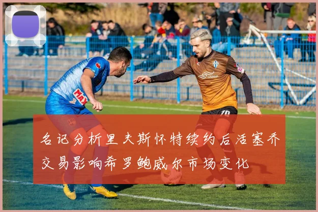 名记分析里夫斯怀特续约后活塞乔交易影响希罗鲍威尔市场变化