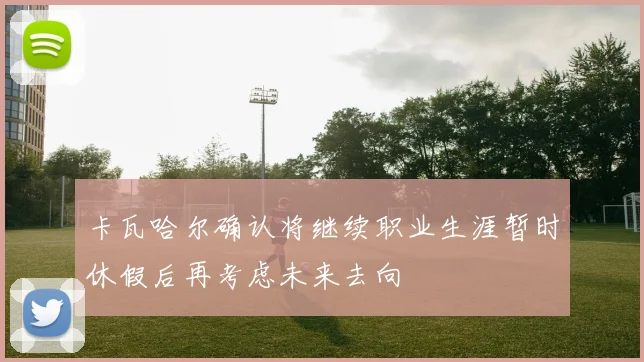 卡瓦哈尔确认将继续职业生涯暂时休假后再考虑未来去向