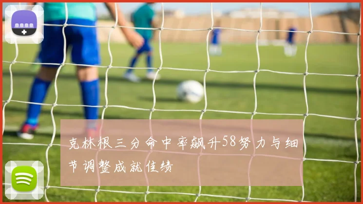 克林根三分命中率飙升58努力与细节调整成就佳绩
