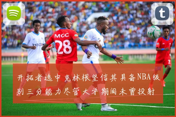 开拓者选中克林根坚信其具备NBA级别三分能力尽管大学期间未曾投射