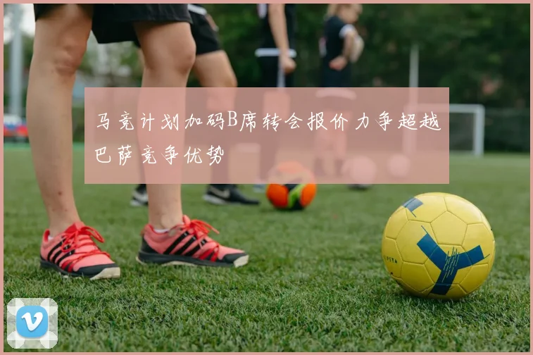 马竞计划加码B席转会报价力争超越巴萨竞争优势
