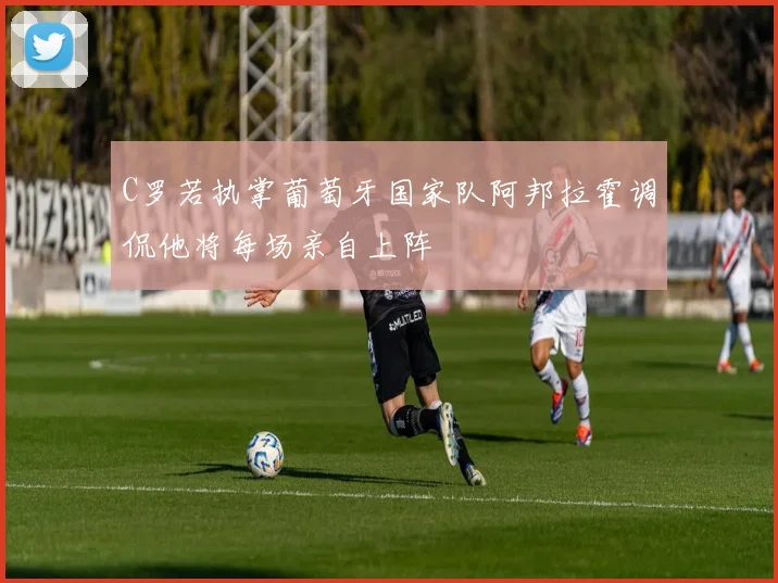 C罗若执掌葡萄牙国家队阿邦拉霍调侃他将每场亲自上阵