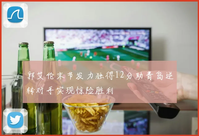 郭艾伦末节发力独得12分助青岛逆转对手实现惊险胜利