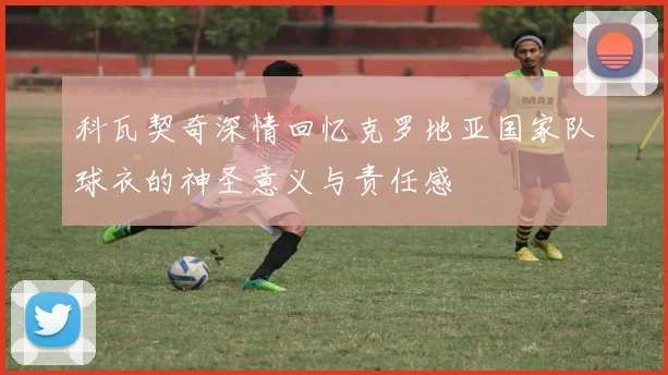 科瓦契奇深情回忆克罗地亚国家队球衣的神圣意义与责任感