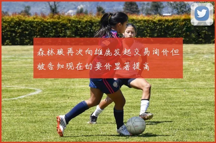 森林狼再次向雄鹿发起交易询价但被告知现在的要价显著提高