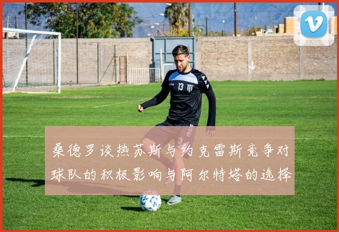 桑德罗谈热苏斯与约克雷斯竞争对球队的积极影响与阿尔特塔的选择难题
