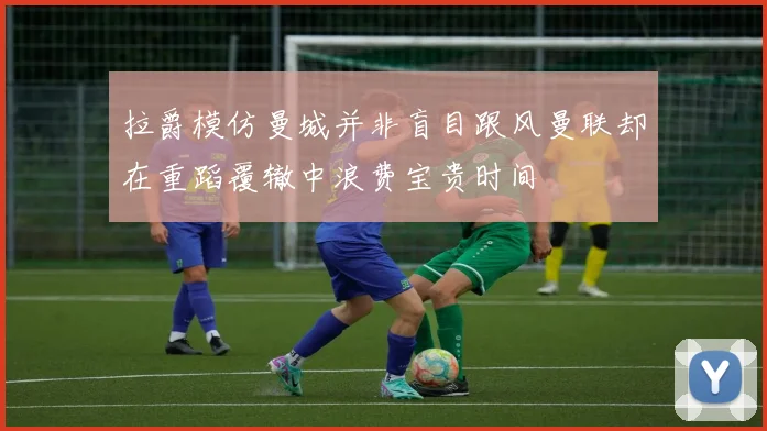 拉爵模仿曼城并非盲目跟风曼联却在重蹈覆辙中浪费宝贵时间