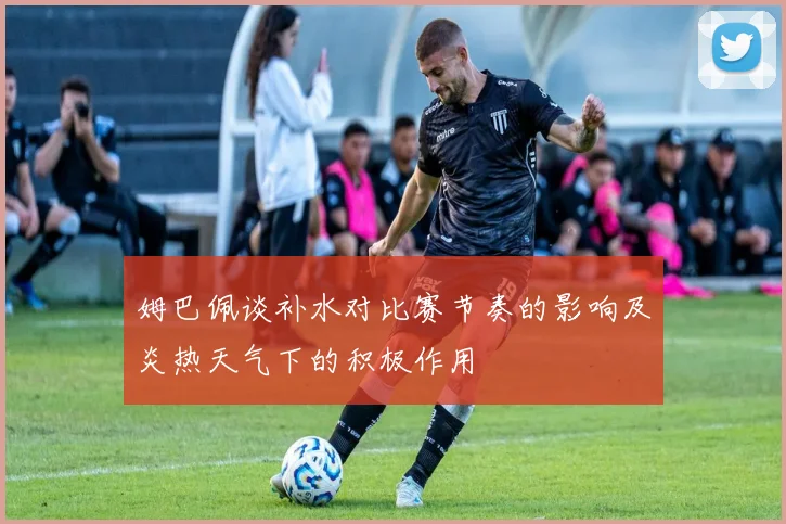 姆巴佩谈补水对比赛节奏的影响及炎热天气下的积极作用