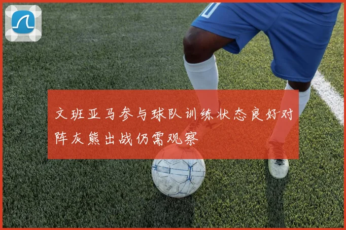 文班亚马参与球队训练状态良好对阵灰熊出战仍需观察