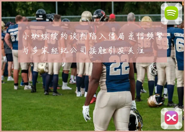 小蜘蛛续约谈判陷入僵局亲信频繁与多家经纪公司接触引发关注